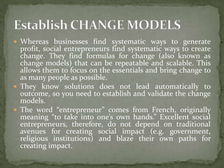  Whereas businesses find systematic ways to generate

profit, social entrepreneurs find systematic ways to create
change. They find formulas for change (also known as
change models) that can be repeatable and scalable. This
allows them to focus on the essentials and bring change to
as many people as possible.
 They know solutions does not lead automatically to
outcome, so you need to establish and validate the change
models.
 The word “entrepreneur” comes from French, originally
meaning “to take into one’s own hands.” Excellent social
entrepreneurs, therefore, do not depend on traditional
avenues for creating social impact (e.g. government,
religious institutions) and blaze their own paths for
creating impact.

 