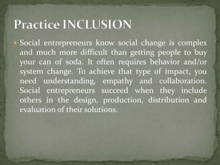  Social entrepreneurs know social change is complex

and much more difficult than getting people to buy
your can of soda. It often requires behavior and/or
system change. To achieve that type of impact, you
need understanding, empathy and collaboration.
Social entrepreneurs succeed when they include
others in the design, production, distribution and
evaluation of their solutions.

 