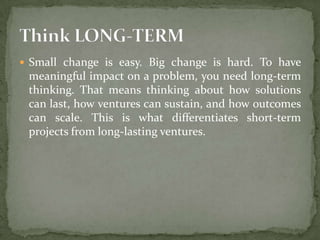  Small change is easy. Big change is hard. To have

meaningful impact on a problem, you need long-term
thinking. That means thinking about how solutions
can last, how ventures can sustain, and how outcomes
can scale. This is what differentiates short-term
projects from long-lasting ventures.

 