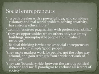 “… a path breaker with a powerful idea, who combines
visionary and real world problem-solving creativity,
has a strong ethical fibre..”
“ ..combines street pragmatism with professional skills..”
“ they see opportunities where others only see empty
buildings, unemployable people and unvalued
resources”
“..Radical thinking is what makes social entrepreneurs
different from simply ‘good’ people.”
“they make markets work for people, not the other way
around, and gain strength from a wide network of
alliances”
“they can ‘boundary ride’ between the various political
rhetoric and social paradigms to enthuse all sectors of
society”

 