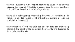 • The Null hypothesis of no long run relationship could not be accepted
because the value of F-Statistic is greater than t...