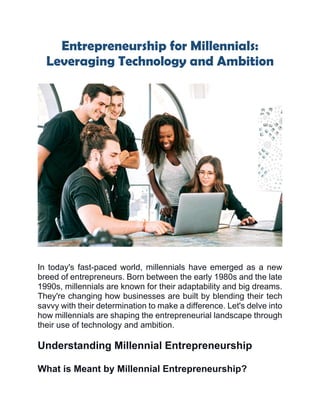 Entrepreneurship for Millennials:
Leveraging Technology and Ambition
In today's fast-paced world, millennials have emerged as a new
breed of entrepreneurs. Born between the early 1980s and the late
1990s, millennials are known for their adaptability and big dreams.
They're changing how businesses are built by blending their tech
savvy with their determination to make a difference. Let's delve into
how millennials are shaping the entrepreneurial landscape through
their use of technology and ambition.
Understanding Millennial Entrepreneurship
What is Meant by Millennial Entrepreneurship?
 
