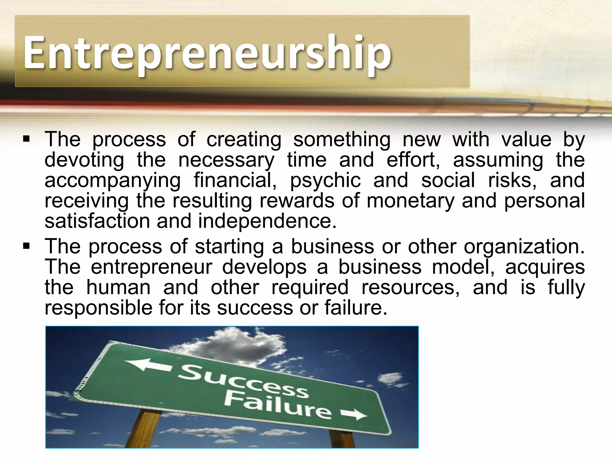 Entrepreneurship
 The process of creating something new with value by
devoting the necessary time and effort, assuming the
accompanying financial, psychic and social risks, and
receiving the resulting rewards of monetary and personal
satisfaction and independence.
 The process of starting a business or other organization.
The entrepreneur develops a business model, acquires
the human and other required resources, and is fully
responsible for its success or failure.
 