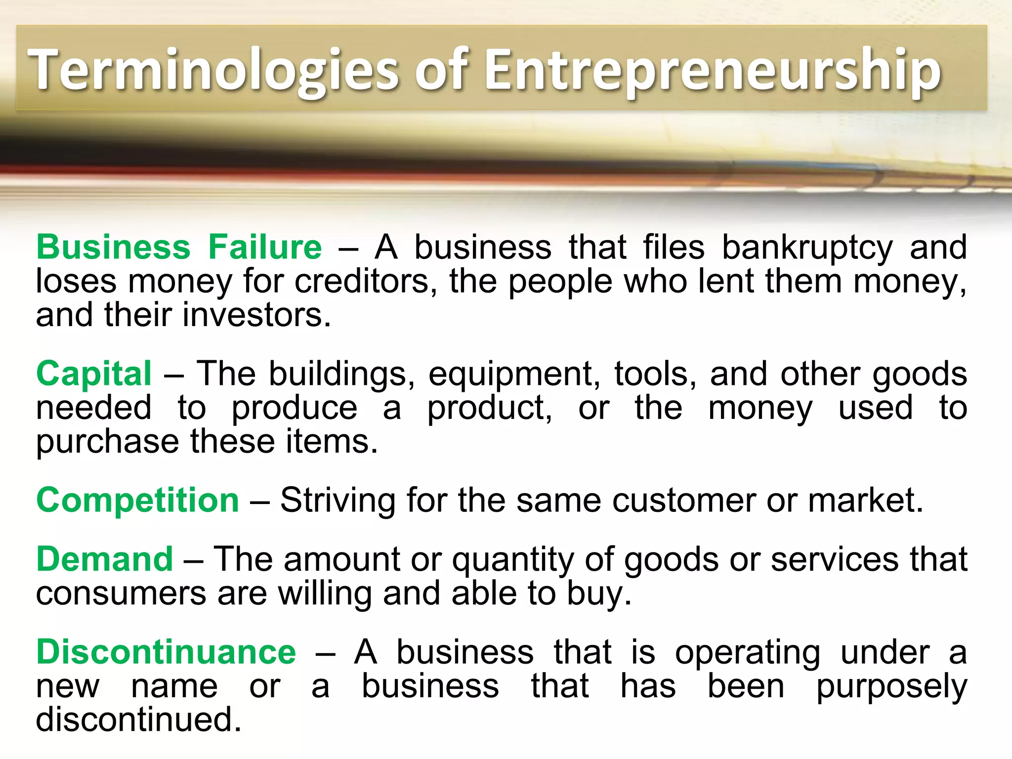 Terminologies of Entrepreneurship
Business Failure – A business that files bankruptcy and
loses money for creditors, the people who lent them money,
and their investors.
Capital – The buildings, equipment, tools, and other goods
needed to produce a product, or the money used to
purchase these items.
Competition – Striving for the same customer or market.
Demand – The amount or quantity of goods or services that
consumers are willing and able to buy.
Discontinuance – A business that is operating under a
new name or a business that has been purposely
discontinued.
 