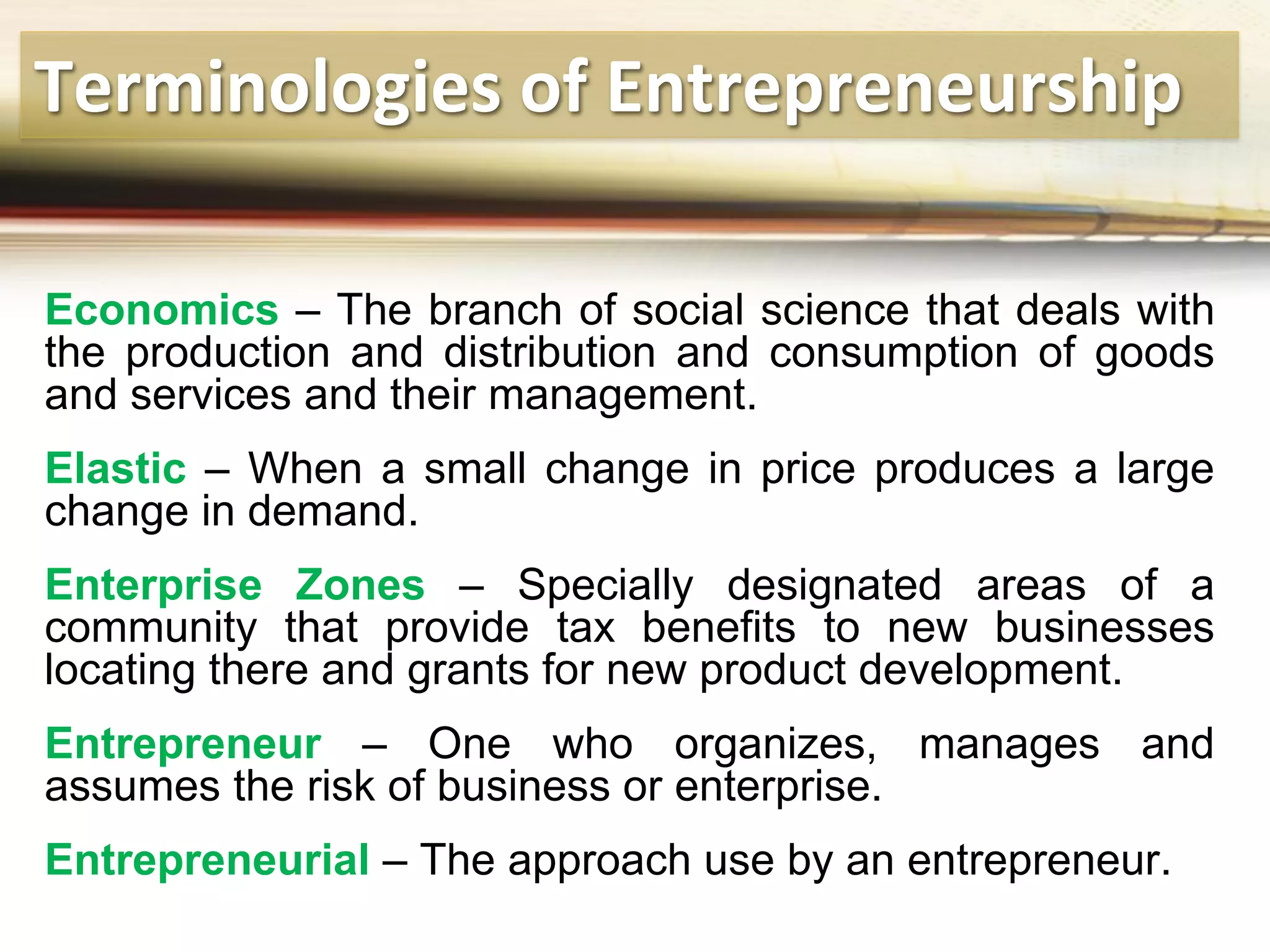 Terminologies of Entrepreneurship
Economics – The branch of social science that deals with
the production and distribution and consumption of goods
and services and their management.
Elastic – When a small change in price produces a large
change in demand.
Enterprise Zones – Specially designated areas of a
community that provide tax benefits to new businesses
locating there and grants for new product development.
Entrepreneur – One who organizes, manages and
assumes the risk of business or enterprise.
Entrepreneurial – The approach use by an entrepreneur.
 