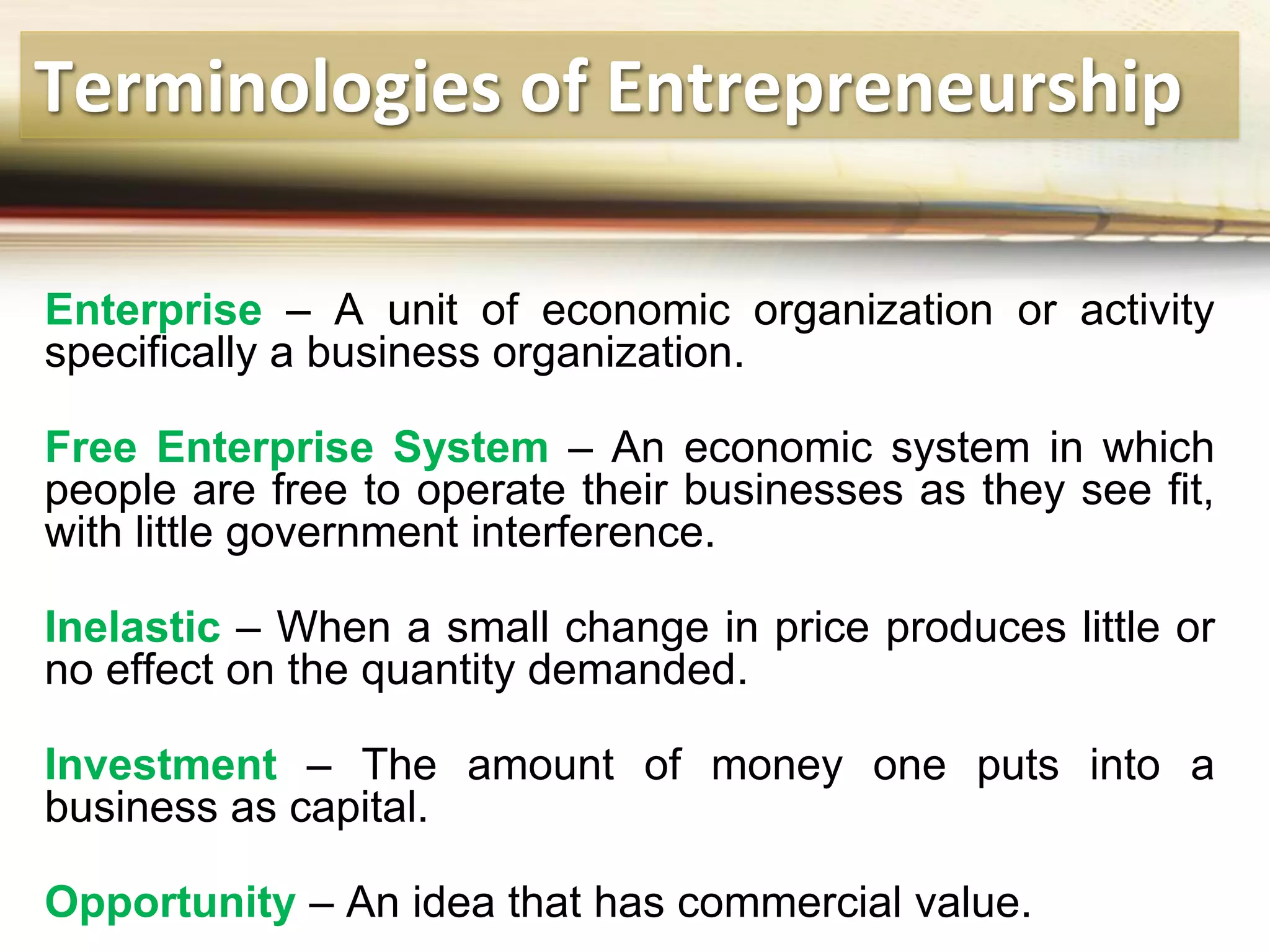 Terminologies of Entrepreneurship
Enterprise – A unit of economic organization or activity
specifically a business organization.
Free Enterprise System – An economic system in which
people are free to operate their businesses as they see fit,
with little government interference.
Inelastic – When a small change in price produces little or
no effect on the quantity demanded.
Investment – The amount of money one puts into a
business as capital.
Opportunity – An idea that has commercial value.
 