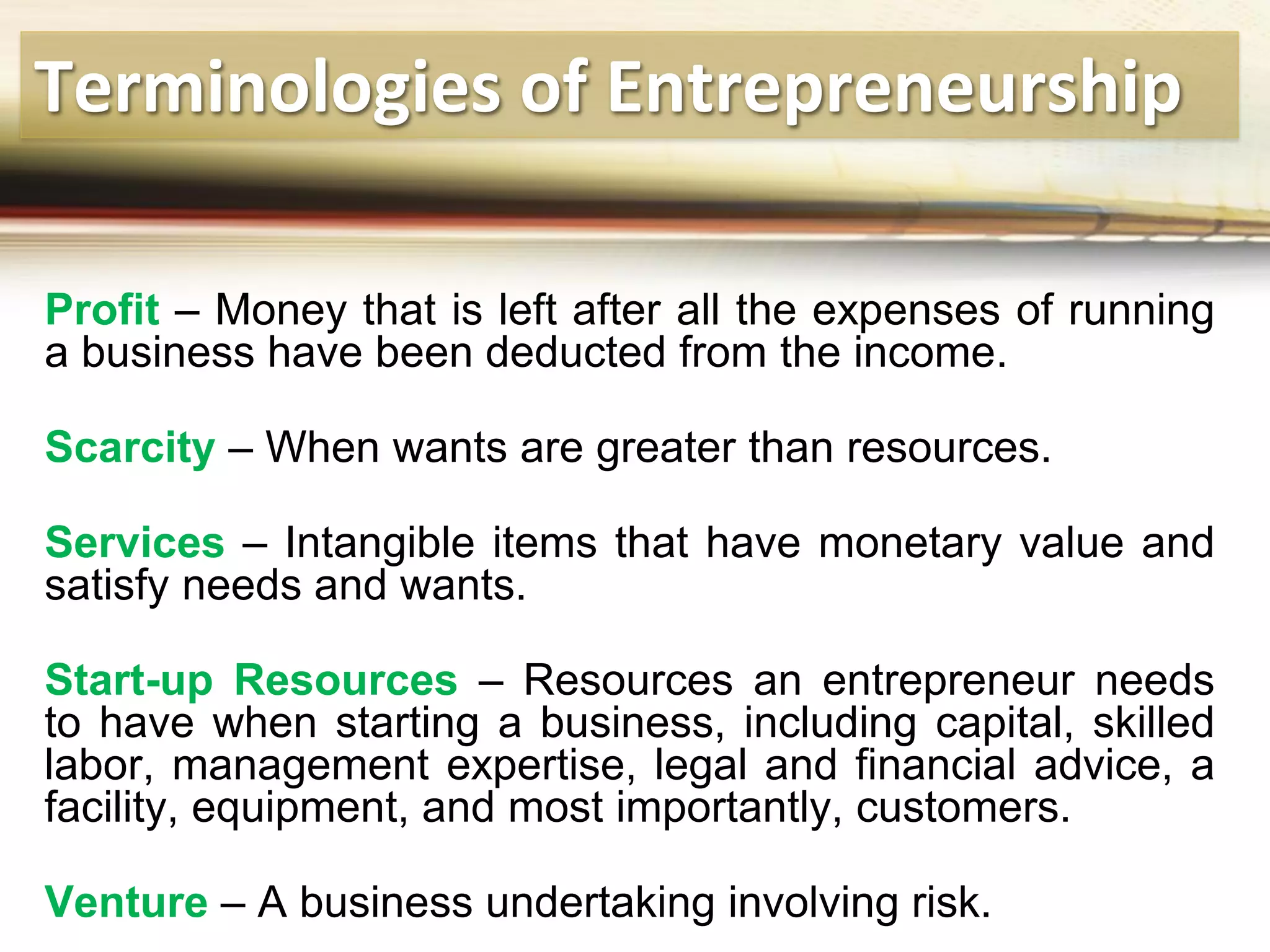 Terminologies of Entrepreneurship
Profit – Money that is left after all the expenses of running
a business have been deducted from the income.
Scarcity – When wants are greater than resources.
Services – Intangible items that have monetary value and
satisfy needs and wants.
Start-up Resources – Resources an entrepreneur needs
to have when starting a business, including capital, skilled
labor, management expertise, legal and financial advice, a
facility, equipment, and most importantly, customers.
Venture – A business undertaking involving risk.
 