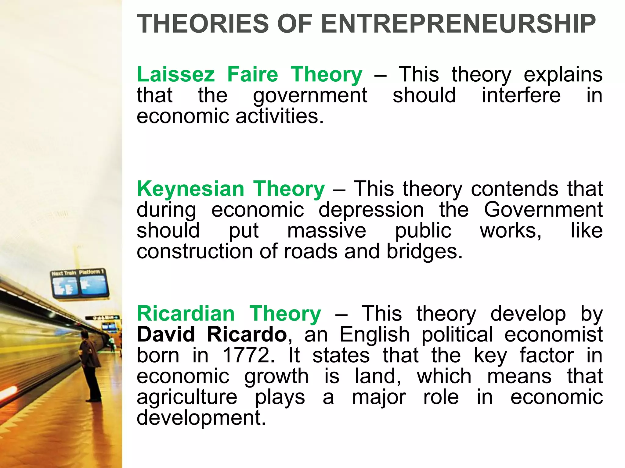 THEORIES OF ENTREPRENEURSHIP
Laissez Faire Theory – This theory explains
that the government should interfere in
economic activities.
Keynesian Theory – This theory contends that
during economic depression the Government
should put massive public works, like
construction of roads and bridges.
Ricardian Theory – This theory develop by
David Ricardo, an English political economist
born in 1772. It states that the key factor in
economic growth is land, which means that
agriculture plays a major role in economic
development.
 