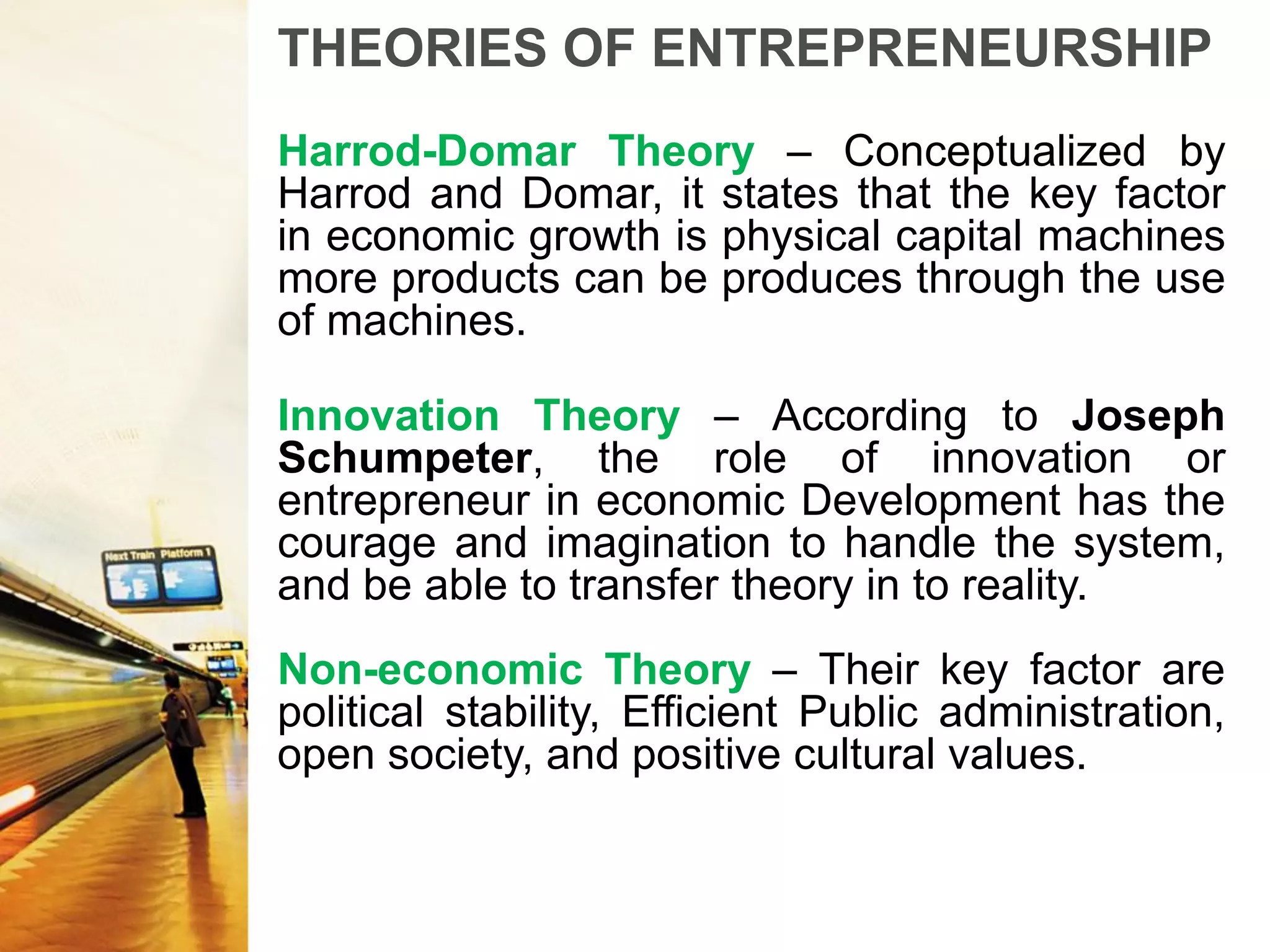 THEORIES OF ENTREPRENEURSHIP
Harrod-Domar Theory – Conceptualized by
Harrod and Domar, it states that the key factor
in economic growth is physical capital machines
more products can be produces through the use
of machines.
Innovation Theory – According to Joseph
Schumpeter, the role of innovation or
entrepreneur in economic Development has the
courage and imagination to handle the system,
and be able to transfer theory in to reality.
Non-economic Theory – Their key factor are
political stability, Efficient Public administration,
open society, and positive cultural values.
 