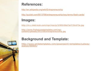 http://www.smiletemplates.com/powerpoint-templates/subway-
station/00065/
References:
http://en.wikipedia.org/wiki/Entrepreneurship
http://quizlet.com/9513798/entrepreneurship-key-terms-flash-cards/
Background and Template:
Images:
http://m.c.lnkd.licdn.com/mpr/mpr/p/3/005/06d/3a7/35c673e.jpg
http://www.findresumetemplates.com/wp-
content/uploads/2013/09/entrepreneurship.jpg
 