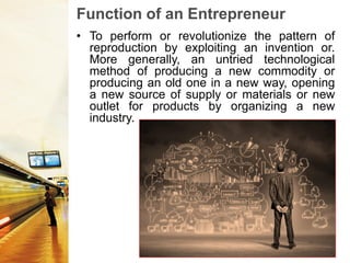 Function of an Entrepreneur
• To perform or revolutionize the pattern of
reproduction by exploiting an invention or.
More generally, an untried technological
method of producing a new commodity or
producing an old one in a new way, opening
a new source of supply or materials or new
outlet for products by organizing a new
industry.
 