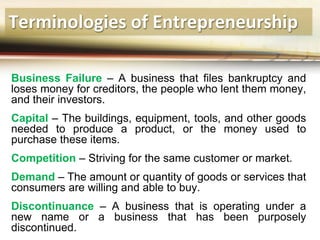Terminologies of Entrepreneurship
Business Failure – A business that files bankruptcy and
loses money for creditors, the people who lent them money,
and their investors.
Capital – The buildings, equipment, tools, and other goods
needed to produce a product, or the money used to
purchase these items.
Competition – Striving for the same customer or market.
Demand – The amount or quantity of goods or services that
consumers are willing and able to buy.
Discontinuance – A business that is operating under a
new name or a business that has been purposely
discontinued.
 