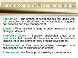 Terminologies of Entrepreneurship
Economics – The branch of social science that deals with
the production and distribution and consumption of goods
and services and their management.
Elastic – When a small change in price produces a large
change in demand.
Enterprise Zones – Specially designated areas of a
community that provide tax benefits to new businesses
locating there and grants for new product development.
Entrepreneur – One who organizes, manages and
assumes the risk of business or enterprise.
Entrepreneurial – The approach use by an entrepreneur.
 