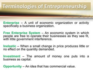 Terminologies of Entrepreneurship
Enterprise – A unit of economic organization or activity
specifically a business organization.
Free Enterprise System – An economic system in which
people are free to operate their businesses as they see fit,
with little government interference.
Inelastic – When a small change in price produces little or
no effect on the quantity demanded.
Investment – The amount of money one puts into a
business as capital.
Opportunity – An idea that has commercial value.
 