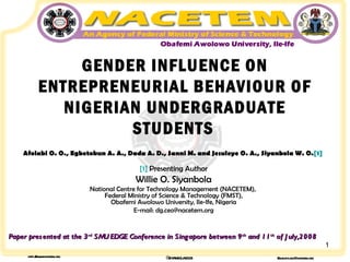 GENDER INFLUENCE ON ENTREPRENEURIAL BEHAVIOUR OF NIGERIAN UNDERGRADUATE STUDENTS   Afolabi O. O., Egbetokun A. A., Dada A. D., Sanni M. and Jesuleye O. A., Siyanbola W. O. [1]   [1]  Presenting Author Willie O. Siyanbola National Centre for Technology Management (NACETEM),  Federal Ministry of Science & Technology (FMST), Obafemi Awolowo University, Ile-Ife, Nigeria E-mail: dg.ceo@nacetem.org Paper presented at the 3 rd  SMU EDGE Conference in Singapore between 9 th  and 11 th  of July,2008 