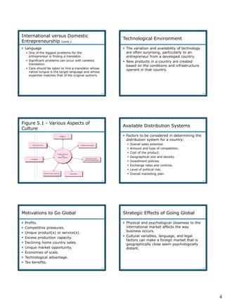 4
5-19
 Language
 One of the biggest problems for the
entrepreneur is finding a translator.
 Significant problems can occur with careless
translation.
 Care should be taken to hire a translator whose
native tongue is the target language and whose
expertise matches that of the original authors.
International versus Domestic
Entrepreneurship (cont.)
5-20
Technological Environment
 The variation and availability of technology
are often surprising, particularly to an
entrepreneur from a developed country.
 New products in a country are created
based on the conditions and infrastructure
operant in that country.
5-21
Figure 5.1 - Various Aspects of
Culture
Figure 5.1
5-22
Available Distribution Systems
 Factors to be considered in determining the
distribution system for a country:
 Overall sales potential.
 Amount and type of competition.
 Cost of the product.
 Geographical size and density.
 Investment policies.
 Exchange rates and controls.
 Level of political risk.
 Overall marketing plan.
5-23
Motivations to Go Global
 Profits.
 Competitive pressures.
 Unique product(s) or service(s).
 Excess production capacity.
 Declining home country sales.
 Unique market opportunity.
 Economies of scale.
 Technological advantage.
 Tax benefits.
5-24
Strategic Effects of Going Global
 Physical and psychological closeness to the
international market affects the way
business occurs.
 Cultural variables, language, and legal
factors can make a foreign market that is
geographically close seem psychologically
distant.
 