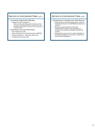 6
5-31
 Increasing Protectionist Attitudes
 Support of GATT resulted in:
 Strain on the world trading system and the economic
success of countries perceived as not playing by rules.
 Establishment of bilateral voluntary export restraints to
circumvent GATT.
 Trade Blocs and Free Trade Areas
 Free Trade Area (FTA).
 North American Free Trade Agreement (NAFTA).
 Treaty of Asunción – Mercosur trade zone.
 European Community (EC).
Barriers to International Trade (cont.)
5-32
 Entrepreneur’s Strategy and Trade Barriers
 Trade barriers increase entrepreneurs’ costs of
exporting products or semifinished products to a
country.
 Voluntary export restraints may limit
entrepreneurs’ ability to sell products in a
country from production facilities outside the
country.
 Entrepreneurs may have to locate assembly or
production facilities in a country to conform to
local content regulations.
Barriers to International Trade (cont.)
 