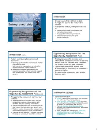 1
Hisrich
Peters
Shepherd
Chapter 5
Identifying and Analyzing
Domestic and International
Opportunities
Copyright © 2010 by The McGraw-Hill Companies, Inc. All rights reserved.McGraw-Hill/Irwin
5-2
Introduction
 Entrepreneurs find it difficult to both
manage and expand the venture they
created.
 To expand a venture, entrepreneurs need
to:
 Identify opportunities for domestic and
international expansion.
 Develop different management skills.
 Infuse new entrepreneurial spirit
(intrapreneurship).
5-3
 Factors contributing to international
expansion:
 Opening up of controlled economies to market-
oriented enterprise.
 Self-interest of organizations as well as the
impact of external events and forces.
 Developing countries need training and
education as well as infrastructure to support
their development and growth in the next
century.
Introduction (cont.)
5-4
Opportunity Recognition and the
Opportunity Assessment Plan
 The key to successful domestic and
international entrepreneurship is to develop
an idea that has a market with a need for
the product or service idea conceived.
 Opportunity assessment is often best
accomplished by developing an opportunity
assessment plan.
 An opportunity assessment plan is not a
business plan.
5-5
 An opportunity assessment plan has four
sections:
 The first section develops the idea, analyzes
competitive products and companies, and
identifies the unique selling propositions.
 The second section focuses on the market—its
size, trends, characteristics, and growth rate.
 The third section focuses on the entrepreneur’s
and management team’s skills and experience.
 The final section develops a time line indicating
the steps to successfully launch the venture.
Opportunity Recognition and the
Opportunity Assessment Plan (cont.)
5-6
Information Sources
 General Information
 SCORE is a nonprofit organization that provides
free online and in-person assistance.
 Small Business Development Centers provides
counseling, training, and technical assistance on
all aspects of managing a new venture.
 The U.S. Chamber Small Business Center
provides start-up assistance through Web-based
tools and resources.
 Other valuable Web sites include: nasbic.org,
nvca.org, nbia.org, www.fasttrac.org,
activecapital.org, c-e-o.org, entre-ed.org,
kauffman.org.
 