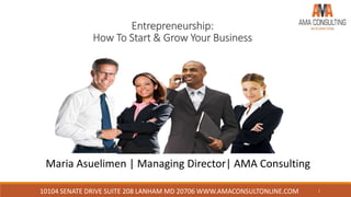 10104 SENATE DRIVE SUITE 208 LANHAM MD 20706 WWW.AMACONSULTONLINE.COM 1
Entrepreneurship:
How To Start & Grow Your Business
Maria Asuelimen | Managing Director| AMA Consulting
 