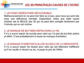 10
LES 30 PRINCIPALES CAUSES DE L’ECHEC
1. UN FOND HÉRÉDITAIRE DÉFAVORABLE.
Malheureusement on ne peut rien faire ou si peu, pour ceux qui sont nés
avec une déficience mentale. Cependant, notez que cette cause
d’échec est la SEULE des 30 qui ne peut être corrigée facilement par
l’individu qui en est victime.
2. LE MANQUE DE BUT BIEN DÉFINI DANS LA VIE.
Il n’y a aucun espoir de succès pour celui qui n’a pas de but bien précis
et défini. C’est probablement à cause du manque d’ambition.
3. LE MANQUE D’AMBITION D’ALLER AU-DELÀ DE LA MÉDIOCRITÉ.
Il n’y a aucun espoir de réussir pour celui qui est tellement indifférent
qu’il ne veuille ni réussir sa vie, ni payer le prix de l’effort.
 