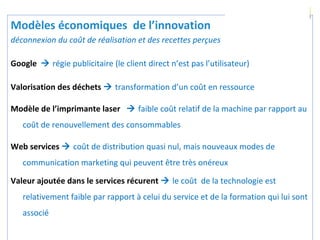 100
Modèles économiques de l’innovation
déconnexion du coût de réalisation et des recettes perçues
Google  régie publicitaire (le client direct n’est pas l’utilisateur)
Valorisation des déchets  transformation d’un coût en ressource
Modèle de l’imprimante laser  faible coût relatif de la machine par rapport au
coût de renouvellement des consommables
Web services  coût de distribution quasi nul, mais nouveaux modes de
communication marketing qui peuvent être très onéreux
Valeur ajoutée dans le services récurent  le coût de la technologie est
relativement faible par rapport à celui du service et de la formation qui lui sont
associé
 