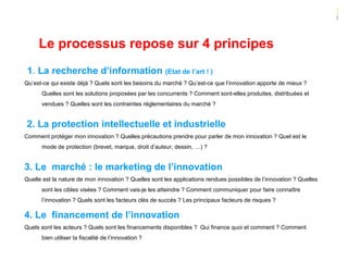 Le processus repose sur 4 principes
1. La recherche d’information (Etat de l’art ! )
Qu’est-ce qui existe déjà ? Quels sont les besoins du marché ? Qu’est-ce que l’innovation apporte de mieux ?
Quelles sont les solutions proposées par les concurrents ? Comment sont-elles produites, distribuées et
vendues ? Quelles sont les contraintes réglementaires du marché ?
2. La protection intellectuelle et industrielle
Comment protéger mon innovation ? Quelles précautions prendre pour parler de mon innovation ? Quel est le
mode de protection (brevet, marque, droit d’auteur, dessin, …) ?
3. Le marché : le marketing de l’innovation
Quelle est la nature de mon innovation ? Quelles sont les applications rendues possibles de l’innovation ? Quelles
sont les cibles visées ? Comment vais-je les atteindre ? Comment communiquer pour faire connaître
l’innovation ? Quels sont les facteurs clés de succès ? Les principaux facteurs de risques ?
4. Le financement de l’innovation
Quels sont les acteurs ? Quels sont les financements disponibles ? Qui finance quoi et comment ? Comment
bien utiliser la fiscalité de l’innovation ?
 