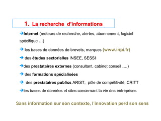 1. La recherche d’informations
Internet (moteurs de recherche, alertes, abonnement, logiciel
spécifique …)
 les bases de données de brevets, marques (www.inpi.fr)
 des études sectorielles INSEE, SESSI
des prestataires externes (consultant, cabinet conseil ….)
 des formations spécialisées
 des prestataires publics ARIST, pôle de compétitivité, CRITT
les bases de données et sites concernant la vie des entreprises
Sans information sur son contexte, l’innovation perd son sens
 