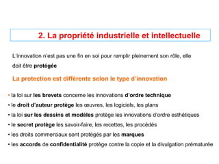 L’innovation n’est pas une fin en soi pour remplir pleinement son rôle, elle
doit être protégée
La protection est différente selon le type d’innovation
• la loi sur les brevets concerne les innovations d’ordre technique
• le droit d’auteur protège les œuvres, les logiciels, les plans
• la loi sur les dessins et modèles protège les innovations d’ordre esthétiques
• le secret protège les savoir-faire, les recettes, les procédés
• les droits commerciaux sont protégés par les marques
• les accords de confidentialité protège contre la copie et la divulgation prématurée
2. La propriété industrielle et intellectuelle
 