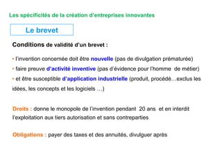Le brevet
Conditions de validité d’un brevet :
Droits : donne le monopole de l’invention pendant 20 ans et en interdit
l’exploitation aux tiers autorisation et sans contreparties
Obligations : payer des taxes et des annuités, divulguer après
• l’invention concernée doit être nouvelle (pas de divulgation prématurée)
• faire preuve d’activité inventive (pas d’évidence pour l’homme de métier)
• et être susceptible d’application industrielle (produit, procédé…exclus les
idées, les concepts et les logiciels …)
Les spécificités de la création d’entreprises innovantes
 