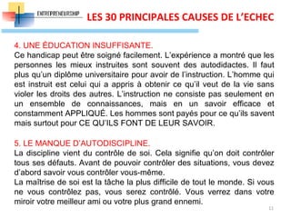 11
LES 30 PRINCIPALES CAUSES DE L’ECHEC
4. UNE ÉDUCATION INSUFFISANTE.
Ce handicap peut être soigné facilement. L’expérience a montré que les
personnes les mieux instruites sont souvent des autodidactes. Il faut
plus qu’un diplôme universitaire pour avoir de l’instruction. L’homme qui
est instruit est celui qui a appris à obtenir ce qu’il veut de la vie sans
violer les droits des autres. L’instruction ne consiste pas seulement en
un ensemble de connaissances, mais en un savoir efficace et
constamment APPLIQUÉ. Les hommes sont payés pour ce qu’ils savent
mais surtout pour CE QU’ILS FONT DE LEUR SAVOIR.
5. LE MANQUE D’AUTODISCIPLINE.
La discipline vient du contrôle de soi. Cela signifie qu’on doit contrôler
tous ses défauts. Avant de pouvoir contrôler des situations, vous devez
d’abord savoir vous contrôler vous-même.
La maîtrise de soi est la tâche la plus difficile de tout le monde. Si vous
ne vous contrôlez pas, vous serez contrôlé. Vous verrez dans votre
miroir votre meilleur ami ou votre plus grand ennemi.
 