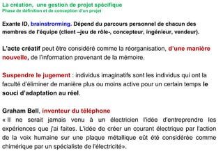 110
Exante ID, brainstrorming. Dépend du parcours personnel de chacun des
membres de l’équipe (client –jeu de rôle-, concepteur, ingénieur, vendeur).
L'acte créatif peut être considéré comme la réorganisation, d’une manière
nouvelle, de l’information provenant de la mémoire.
Suspendre le jugement : individus imaginatifs sont les individus qui ont la
faculté d’éliminer de manière plus ou moins active pour un certain temps le
souci d’adaptation au réel.
Graham Bell, inventeur du téléphone
« Il ne serait jamais venu à un électricien l'idée d'entreprendre les
expériences que j'ai faites. L'idée de créer un courant électrique par l'action
de la voix humaine sur une plaque métallique eût été considérée comme
chimérique par un spécialiste de l'électricité».
La création, une gestion de projet spécifique
Phase de définition et de conception d’un projet
 