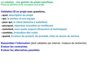 Validation ID en projet avec questions,
- quoi, description du projet
- qui, le porteur et son équipe
- pour qui, le client (besoins à satisfaire)
- pourquoi, réponses nouvelles ou meilleures
- comment, avec quels moyens (financiers et techniques)
- combien, évaluation des coûts
- quand, livraison du produit, du procédé, mise en œuvre du service
Rassembler l’information (dont validation par internet –moteurs de recherche)
Evaluer les contraintes
Evaluer les alternatives possibles
La création, une gestion de projet spécifique
Phase de définition et de conception d’un projet
 