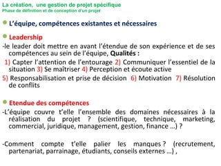 La création, une gestion de projet spécifique
Phase de définition et de conception d’un projet
L’équipe, compétences existantes et nécessaires
Leadership
-le leader doit mettre en avant l’étendue de son expérience et de ses
compétences au sein de l’équipe, Qualités :
1) Capter l’attention de l’entourage 2) Communiquer l’essentiel de la
situation 3) Se maîtriser 4) Perception et écoute active
5) Responsabilisation et prise de décision 6) Motivation 7) Résolution
de conflits
Etendue des compétences
-L’équipe couvre t’elle l’ensemble des domaines nécessaires à la
réalisation du projet ? (scientifique, technique, marketing,
commercial, juridique, management, gestion, finance …) ?
-Comment compte t’elle palier les manques ? (recrutement,
partenariat, parrainage, étudiants, conseils externes …) ,
 