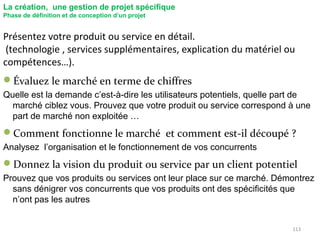 113
La création, une gestion de projet spécifique
Phase de définition et de conception d’un projet
Présentez votre produit ou service en détail.
(technologie , services supplémentaires, explication du matériel ou
compétences…).
Évaluez le marché en terme de chiffres
Quelle est la demande c’est-à-dire les utilisateurs potentiels, quelle part de
marché ciblez vous. Prouvez que votre produit ou service correspond à une
part de marché non exploitée …
Comment fonctionne le marché et comment est-il découpé ?
Analysez l’organisation et le fonctionnement de vos concurrents
Donnez la vision du produit ou service par un client potentiel
Prouvez que vos produits ou services ont leur place sur ce marché. Démontrez
sans dénigrer vos concurrents que vos produits ont des spécificités que
n’ont pas les autres
 