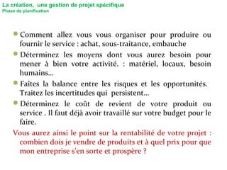 La création, une gestion de projet spécifique
Phase de planification
Comment allez vous vous organiser pour produire ou
fournir le service : achat, sous-traitance, embauche
Déterminez les moyens dont vous aurez besoin pour
mener à bien votre activité. : matériel, locaux, besoin
humains…
Faîtes la balance entre les risques et les opportunités.
Traitez les incertitudes qui persistent…
Déterminez le coût de revient de votre produit ou
service . Il faut déjà avoir travaillé sur votre budget pour le
faire.
Vous aurez ainsi le point sur la rentabilité de votre projet :
combien dois je vendre de produits et à quel prix pour que
mon entreprise s’en sorte et prospère ?
 
