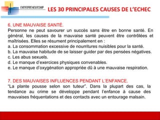 12
LES 30 PRINCIPALES CAUSES DE L’ECHEC
6. UNE MAUVAISE SANTÉ.
Personne ne peut savourer un succès sans être en bonne santé. En
général, les causes de la mauvaise santé peuvent être contrôlées et
maîtrisées. Elles se résument principalement en :
a. La consommation excessive de nourritures nuisibles pour la santé.
b. La mauvaise habitude de se laisser guider par des pensées négatives.
c. Les abus sexuels.
d. Le manque d’exercices physiques convenables.
e. Le manque d’oxygénation appropriée dû à une mauvaise respiration.
7. DES MAUVAISES INFLUENCES PENDANT L’ENFANCE.
“La plante pousse selon son tuteur”. Dans la plupart des cas, la
tendance au crime se développe pendant l’enfance à cause des
mauvaises fréquentations et des contacts avec un entourage malsain.
 