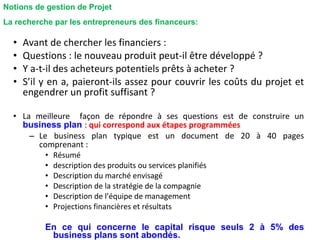 • Avant de chercher les financiers :
• Questions : le nouveau produit peut-il être développé ?
• Y a-t-il des acheteurs potentiels prêts à acheter ?
• S’il y en a, paieront-ils assez pour couvrir les coûts du projet et
engendrer un profit suffisant ?
• La meilleure façon de répondre à ses questions est de construire un
business plan : qui correspond aux étapes programmées
– Le business plan typique est un document de 20 à 40 pages
comprenant :
• Résumé
• description des produits ou services planifiés
• Description du marché envisagé
• Description de la stratégie de la compagnie
• Description de l’équipe de management
• Projections financières et résultats
En ce qui concerne le capital risque seuls 2 à 5% des
business plans sont abondés.
La recherche par les entrepreneurs des financeurs:
Notions de gestion de Projet
 