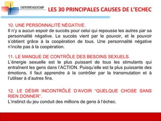14
LES 30 PRINCIPALES CAUSES DE L’ECHEC
10. UNE PERSONNALITÉ NÉGATIVE.
Il n’y a aucun espoir de succès pour celui qui repousse les autres par sa
personnalité négative. Le succès vient par le pouvoir, et le pouvoir
s’obtient grâce à la coopération de tous. Une personnalité négative
n’incite pas à la coopération.
11. LE MANQUE DE CONTRÔLE DES BESOINS SEXUELS.
L’énergie sexuelle est le plus puissant de tous les stimulants qui
entraînent les gens dans l’ACTION. Puisqu’elle est la plus puissante des
émotions, il faut apprendre à la contrôler par la transmutation et à
l’utiliser à d’autres fins.
12. LE DÉSIR INCONTRÔLÉ D’AVOIR “QUELQUE CHOSE SANS
RIEN DONNER”.
L’instinct du jeu conduit des millions de gens à l’échec.
 