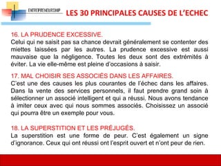 16
LES 30 PRINCIPALES CAUSES DE L’ECHEC
16. LA PRUDENCE EXCESSIVE.
Celui qui ne saisit pas sa chance devrait généralement se contenter des
miettes laissées par les autres. La prudence excessive est aussi
mauvaise que la négligence. Toutes les deux sont des extrémités à
éviter. La vie elle-même est pleine d’occasions à saisir.
17. MAL CHOISIR SES ASSOCIÉS DANS LES AFFAIRES.
C’est une des causes les plus courantes de l’échec dans les affaires.
Dans la vente des services personnels, il faut prendre grand soin à
sélectionner un associé intelligent et qui a réussi. Nous avons tendance
à imiter ceux avec qui nous sommes associés. Choisissez un associé
qui pourra être un exemple pour vous.
18. LA SUPERSTITION ET LES PRÉJUGÉS.
La superstition est une forme de peur. C’est également un signe
d’ignorance. Ceux qui ont réussi ont l’esprit ouvert et n’ont peur de rien.
 