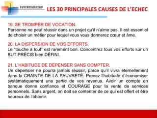 17
LES 30 PRINCIPALES CAUSES DE L’ECHEC
19. SE TROMPER DE VOCATION.
Personne ne peut réussir dans un projet qu’il n’aime pas. Il est essentiel
de choisir un métier pour lequel vous vous donnerez cœur et âme.
20. LA DISPERSION DE VOS EFFORTS.
Le “touche à tout” est rarement bon. Concentrez tous vos efforts sur un
BUT PRÉCIS bien DÉFINI.
21. L’HABITUDE DE DÉPENSER SANS COMPTER.
Un dépensier ne pourra jamais réussir, parce qu’il vivra éternellement
dans la CRAINTE DE LA PAUVRETÉ. Prenez l’habitude d’économiser
systématiquement une partie de vos revenus. Avoir un compte en
banque donne confiance et COURAGE pour la vente de services
personnels. Sans argent, on doit se contenter de ce qui est offert et être
heureux de l’obtenir.
 