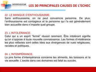 18
LES 30 PRINCIPALES CAUSES DE L’ECHEC
22. LE MANQUE D’ENTHOUSIASME.
Sans enthousiasme, on ne peut convaincre personne. De plus,
l’enthousiasme est contagieux et la personne qui l’a est généralement
bien accueillie dans n’importe quel groupe.
23. L’INTOLÉRANCE.
Celui qui a un esprit “fermé” réussit rarement. Être intolérant signifie
qu’on s’oppose à toute nouvelle connaissance. Les formes d’intolérance
les plus néfastes sont celles liées aux divergences de vues religieuses,
raciales et politiques.
24. L’INTEMPÉRANCE.
La pire forme d’intempérance concerne les aliments, les boissons et la
vie sexuelle. L’excès dans ces domaines est fatal au succès.
 