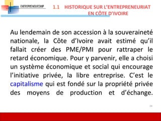 Au lendemain de son accession à la souveraineté
nationale, la Côte d’Ivoire avait estimé qu’il
fallait créer des PME/PMI pour rattraper le
retard économique. Pour y parvenir, elle a choisi
un système économique et social qui encourage
l’initiative privée, la libre entreprise. C’est le
capitalisme qui est fondé sur la propriété privée
des moyens de production et d’échange.
HISTORIQUE SUR L’ENTREPRENEURIAT
EN CÔTE D’IVOIRE
24
1.1
 