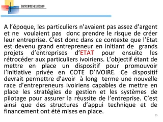 A l’époque, les particuliers n’avaient pas assez d’argent
et ne voulaient pas donc prendre le risque de créer
leur entreprise. C’est donc dans ce contexte que l’Etat
est devenu grand entrepreneur en initiant de grands
projets d’entreprises d’ETAT pour ensuite les
rétrocéder aux particuliers ivoiriens. L’objectif étant de
mettre en place un dispositif pour promouvoir
l’initiative privée en COTE D’IVOIRE. Ce dispositif
devrait permettre d’avoir à long terme une nouvelle
race d’entrepreneurs ivoiriens capables de mettre en
place les stratégies de gestion et les systèmes de
pilotage pour assurer la réussite de l’entreprise. C’est
ainsi que des structures d’appui technique et de
financement ont été mises en place. 25
 
