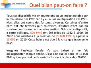 Quel bilan peut-on faire ?
Tous ces dispositifs mis en œuvre ont eu un impact notable sur
la croissance des PME car il y eu a une multiplication des PME.
Mais elles ont connu des fortunes diverses. Certaines d’entre
elles ont été fermées puis rouvertes, d’autres n’ont pas pu
survivre pour cause de mauvaise gestion. Grâce à ce dispositif,
à cette politique, 509 PME ont été créés de 1982 à 1990. En
2002 nous assistons à la création de 26 000 PME qui passe à
13 000 en 2010. Cette baisse est due à la crise que traverse le
pays.
Imaginez l’assiette fiscale n’a pas baissé et ne fait
qu’augmenter chaque année. C’est dire que ce sont les 13 000
PME qui supportent cette assiette fiscale à la place des 26 000.
27
 