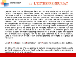 1.2
L’entrepreneuriat se développe dans un contexte socioculturel marqué par
l’esprit d’entreprise, l’initiative privée. Or, notre culture ne valorise pas
l’initiative privée et la libre entreprise. Dans l’esprit de tout ivoirien, ce sont les
études diplomantes, doctorales qui sont valorisées. Seule l’étude nourrit son
homme et peut faire de lui un haut cadre. Certaines cultures ivoiriennes ne
cultivent pas l’entrepreneuriat de sorte que l’individu qui a la volonté
d’entreprendre se décourage, se démotive. Son entourage ne l’encourage pas
et on aboutit dans la plupart des cas à des échecs patents. Bien souvent, cela
arrive parce qu’on ne prend pas en compte réellement l’individu qui est
l’initiateur, qui est au début et à la fin du projet. On cherche plutôt les
résultats et donc on met un accent particulier sur le projet. Si donc on n’accord
plus d’importance au projet, l’on ne doit pas s’étonner du mauvais résultat.
Dans la réussite d’un projet, il faut à la fois prendre en compte et le projet et
l’individu.
Les 3P (bon Projet – bon Promoteur – bon Parrain) ne doivent pas être oubliés.
En Côte d’Ivoire, on n’a pas promu la culture entrepreneuriale. C’est en cela
qu’il est important d’amener tout individu à connaître toute la démarche à
suivre pour créer une entreprise.
L’ENTREPRENEURIAT
28
 