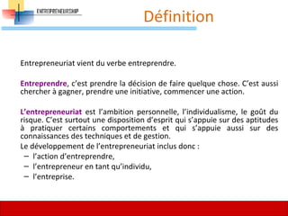 Définition
Entrepreneuriat vient du verbe entreprendre.
Entreprendre, c’est prendre la décision de faire quelque chose. C’est aussi
chercher à gagner, prendre une initiative, commencer une action.
L’entrepreneuriat est l’ambition personnelle, l’individualisme, le goût du
risque. C’est surtout une disposition d’esprit qui s’appuie sur des aptitudes
à pratiquer certains comportements et qui s’appuie aussi sur des
connaissances des techniques et de gestion.
Le développement de l’entrepreneuriat inclus donc :
– l’action d’entreprendre,
– l’entrepreneur en tant qu’individu,
– l’entreprise.
29
 