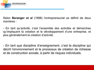 Selon Beranger et al (1998) l’entrepreneuriat se définit de deux
manières :
- En tant qu’activité, c’est l’ensemble des activités et démarches
qu’impliquent la création et le développement d’une entreprise, et
plus généralement la création d’activité.
- En tant que discipline d’enseignement, c’est la discipline qui
décrit l’environnement et le processus de création de richesse
et de construction sociale, à partir de risques individuels.
30
 