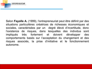 Selon Fayolle A. (1999), l’entrepreneuriat peut être définit par des
situations particulières créatrices de richesses économiques et
sociales, caractérisées par un degré élevé d’incertitude, donc
l’existence de risques, dans lesquelles des individus sont
impliqués très fortement et doivent développer des
comportements basés sur l’acceptation du changement et des
risques associés, la prise d’initiative et le fonctionnement
autonome.
31
 