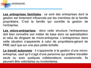 Les entreprises familiales :  ce  sont  des  entreprises  dont  la 
gestion est fortement influencée par les membres de la famille 
propriétaire.  C’est  la  famille  qui  contrôle  la  gestion  de 
l’entreprise.
Les micro-entreprises :  dans  cette  structure  l’entrepreneur 
doit bien connaître son métier de base donc sa spécialisation 
et celui de dirigeant de micro-entreprise. L’entrepreneur dans 
cette  situation  s’apparente  à  celui  de  propriétaire-gérant  de 
PME sauf que sur une plus petite échelle. 
Le travail autonome : il s’apparente à la gestion d’une micro-
entreprise, sauf qu’il s’agit d’une personne qui préfère travailler 
seule  ou  avec  quelques  collaborateurs  occasionnels.  Ils 
peuvent être volontaires ou involontaires. 
33
 