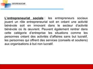 L’entrepreneuriat sociale :  les  entrepreneurs  sociaux 
jouent  un  rôle  entrepreneurial  soit  en  créant  une  activité 
bénévole  soit  en  innovant  dans  le  secteur  d’activité 
bénévole  où  ils  œuvrent.  Peuvent  également  rentrer  dans 
cette  catégorie  d’entreprise  les  situations  comme  les 
personnes  créant  des  activités  d’affaires  sans  but  lucratif, 
les personnes qui offrent des services (conseils et soutiens) 
aux organisations à but non lucratif. 
35
 